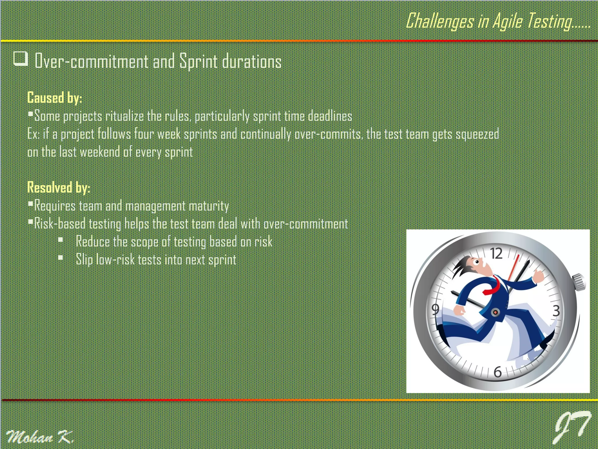  Over-commitment and Sprint durations Challenges in Agile Testing…… Caused by: Some projects ritualize the rules, particularly sprint time deadlines Ex: if a project follows four week sprints and continually over-commits, the test team gets squeezed on the last weekend of every sprint Resolved by: Requires team and management maturity Risk-based testing helps the test team deal with over-commitment  Reduce the scope of testing based on risk  Slip low-risk tests into next sprint 