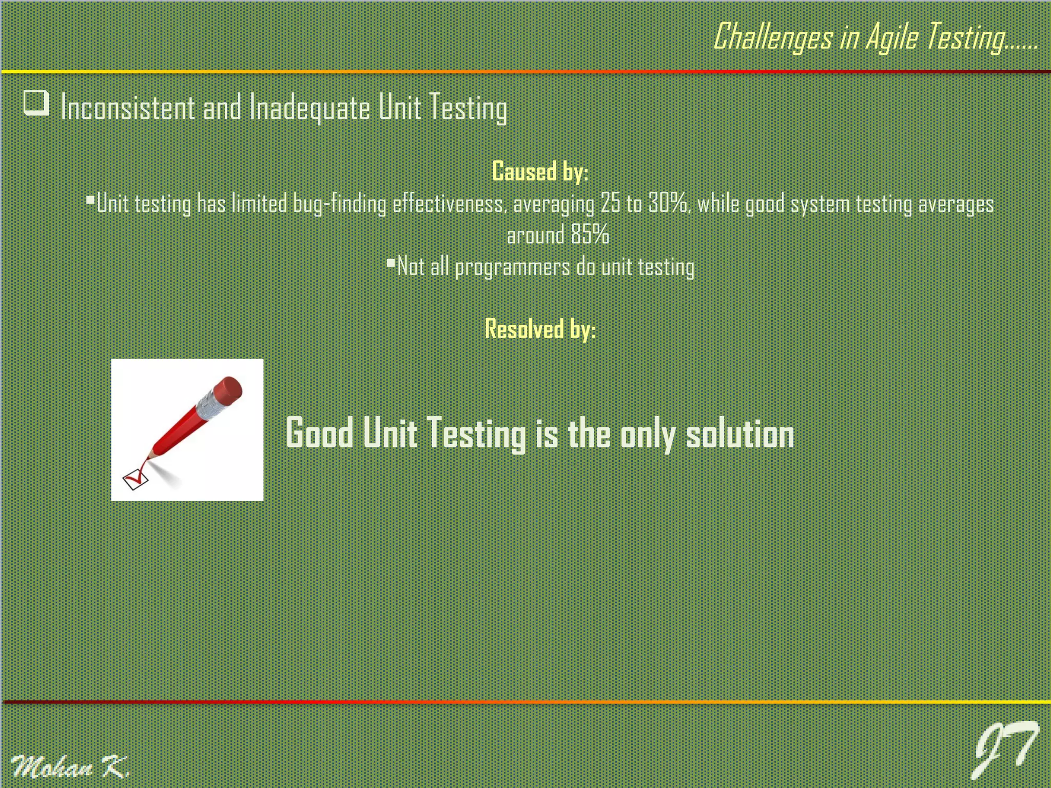  Inconsistent and Inadequate Unit Testing Challenges in Agile Testing…… Caused by: Unit testing has limited bug-finding effectiveness, averaging 25 to 30%, while good system testing averages around 85% Not all programmers do unit testing Resolved by: Good Unit Testing is the only solution 