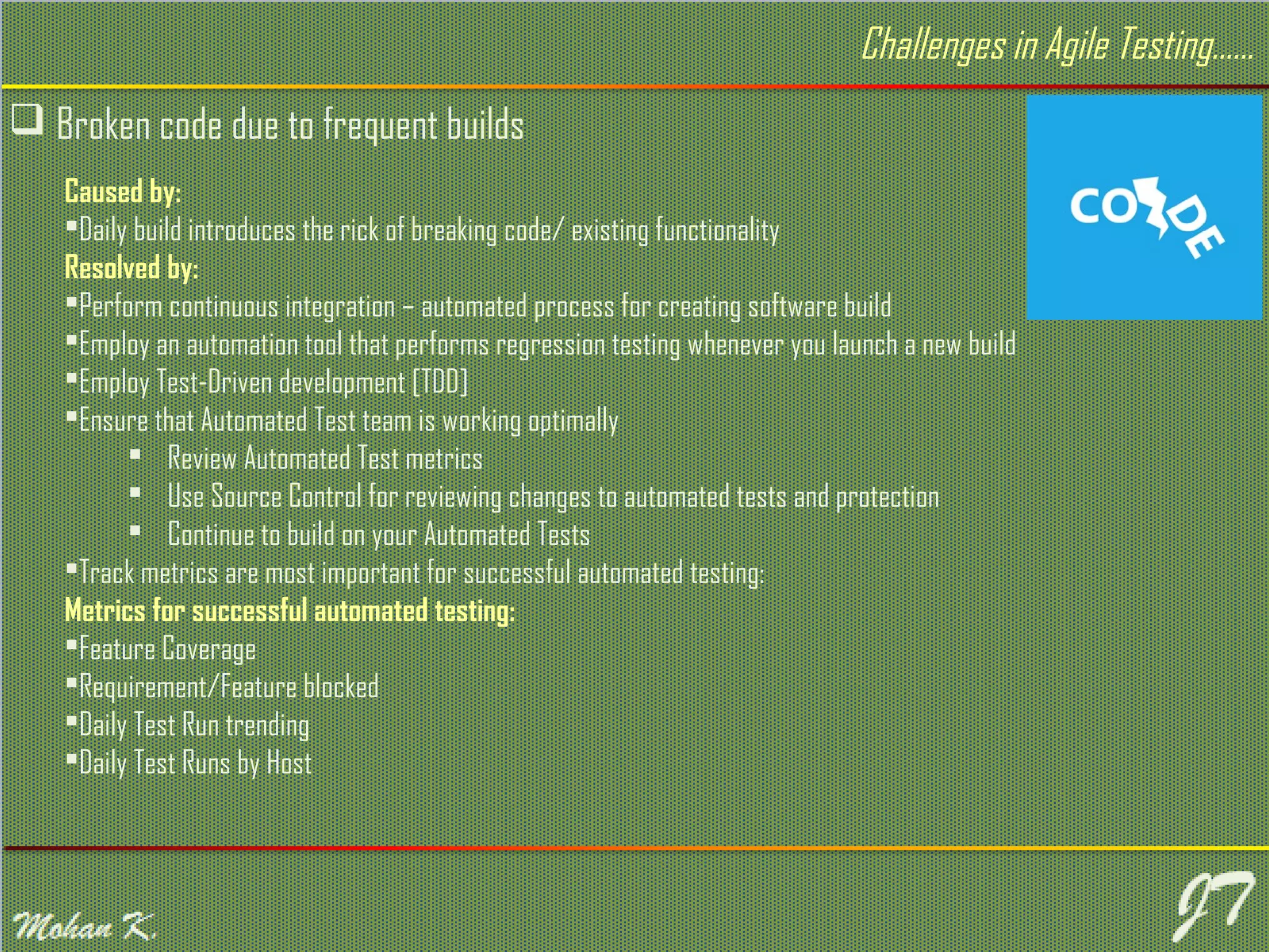  Broken code due to frequent builds Caused by: Daily build introduces the rick of breaking code/ existing functionality Resolved by: Perform continuous integration – automated process for creating software build Employ an automation tool that performs regression testing whenever you launch a new build Employ Test-Driven development [TDD] Ensure that Automated Test team is working optimally  Review Automated Test metrics  Use Source Control for reviewing changes to automated tests and protection  Continue to build on your Automated Tests Track metrics are most important for successful automated testing: Metrics for successful automated testing: Feature Coverage Requirement/Feature blocked Daily Test Run trending Daily Test Runs by Host Challenges in Agile Testing…… 