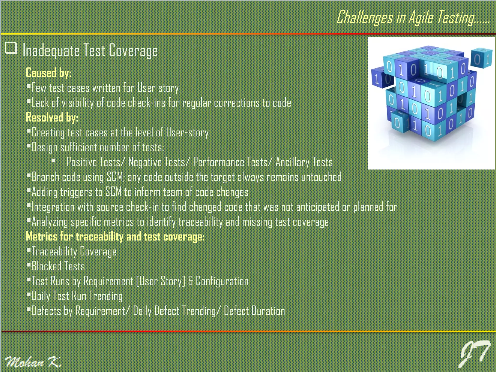  Inadequate Test Coverage Caused by: Few test cases written for User story Lack of visibility of code check-ins for regular corrections to code Resolved by: Creating test cases at the level of User-story Design sufficient number of tests:  Positive Tests/ Negative Tests/ Performance Tests/ Ancillary Tests Branch code using SCM; any code outside the target always remains untouched Adding triggers to SCM to inform team of code changes Integration with source check-in to find changed code that was not anticipated or planned for Analyzing specific metrics to identify traceability and missing test coverage Metrics for traceability and test coverage: Traceability Coverage Blocked Tests Test Runs by Requirement [User Story] & Configuration Daily Test Run Trending Defects by Requirement/ Daily Defect Trending/ Defect Duration Challenges in Agile Testing…… 