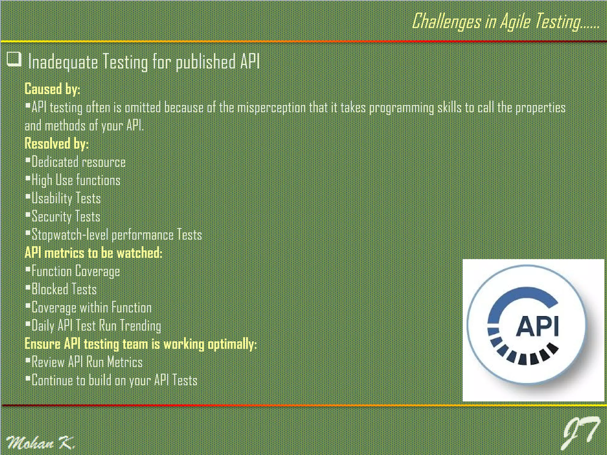  Inadequate Testing for published API Caused by: API testing often is omitted because of the misperception that it takes programming skills to call the properties and methods of your API. Resolved by: Dedicated resource High Use functions Usability Tests Security Tests Stopwatch-level performance Tests API metrics to be watched: Function Coverage Blocked Tests Coverage within Function Daily API Test Run Trending Ensure API testing team is working optimally: Review API Run Metrics Continue to build on your API Tests Challenges in Agile Testing…… 