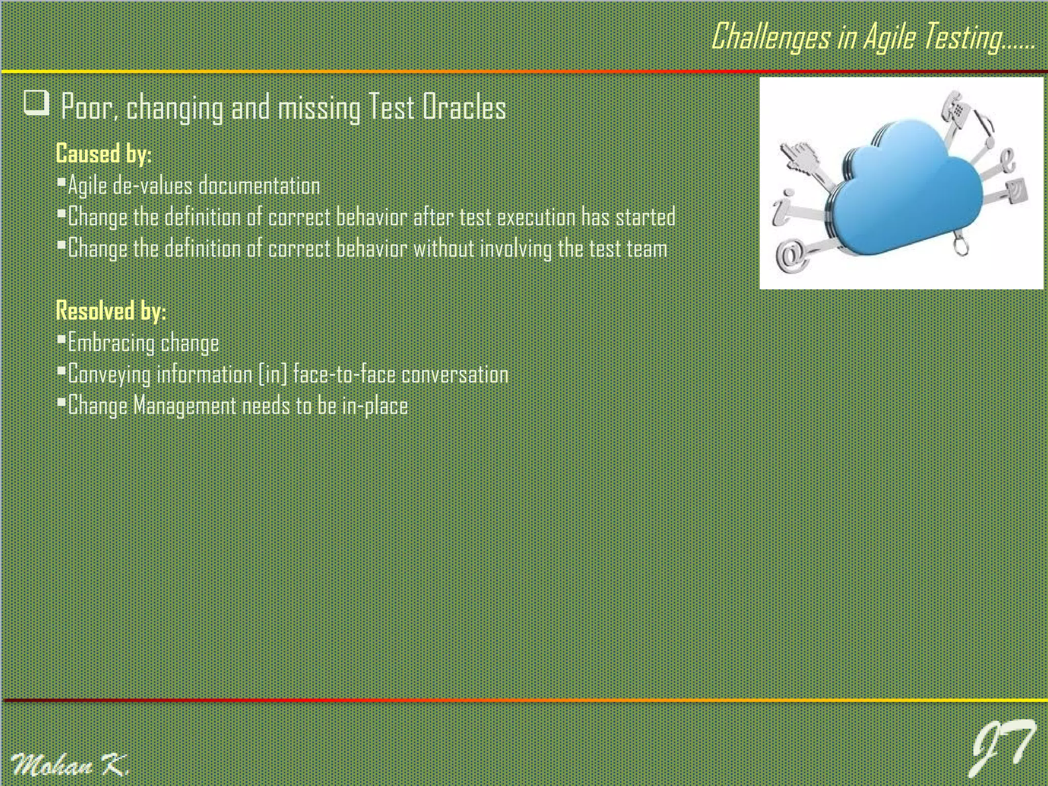  Poor, changing and missing Test Oracles Challenges in Agile Testing…… Caused by: Agile de-values documentation Change the definition of correct behavior after test execution has started Change the definition of correct behavior without involving the test team Resolved by: Embracing change Conveying information [in] face-to-face conversation Change Management needs to be in-place 