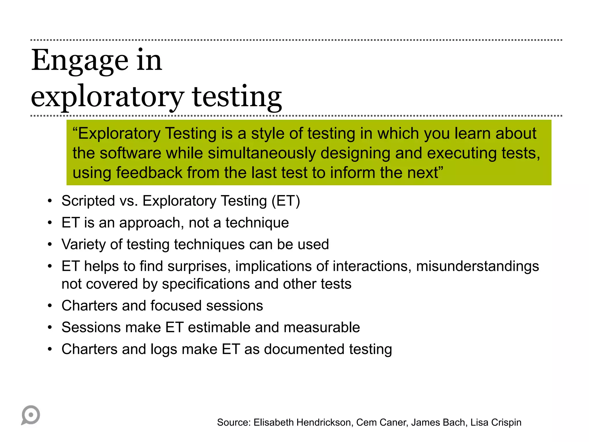 Engage in
exploratory testing
• Scripted vs. Exploratory Testing (ET)
• ET is an approach, not a technique
• Variety of testing techniques can be used
• ET helps to find surprises, implications of interactions, misunderstandings
not covered by specifications and other tests
• Charters and focused sessions
• Sessions make ET estimable and measurable
• Charters and logs make ET as documented testing
Source: Elisabeth Hendrickson, Cem Caner, James Bach, Lisa Crispin
“Exploratory Testing is a style of testing in which you learn about
the software while simultaneously designing and executing tests,
using feedback from the last test to inform the next”
 