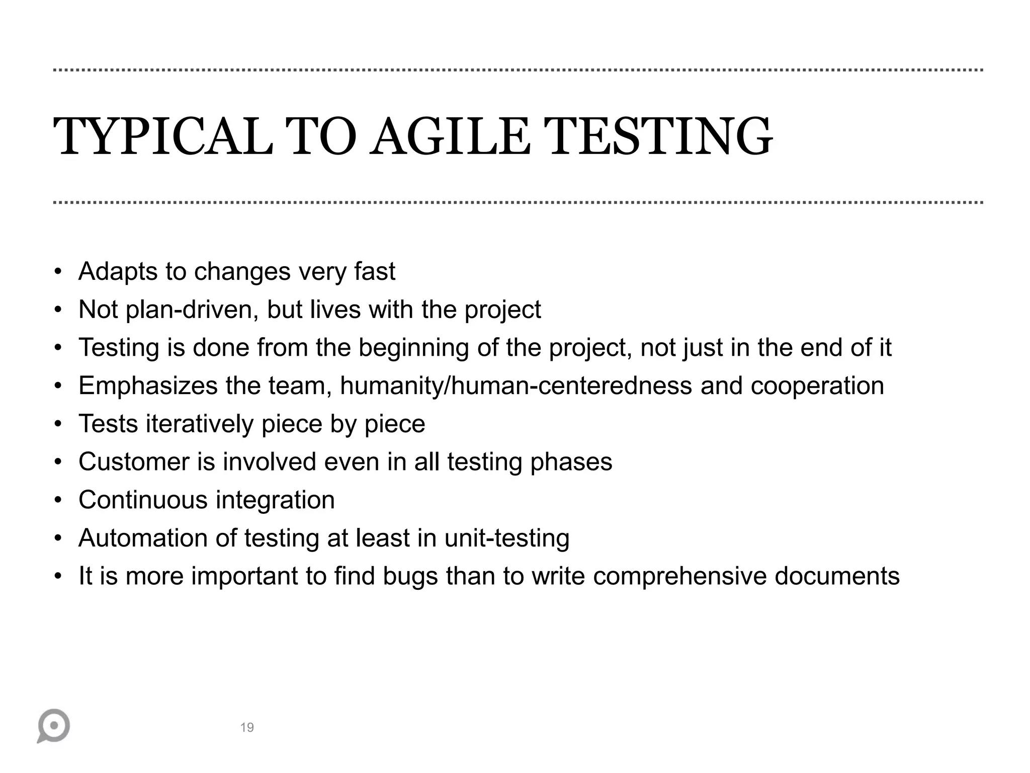 TYPICAL TO AGILE TESTING
• Adapts to changes very fast
• Not plan-driven, but lives with the project
• Testing is done from the beginning of the project, not just in the end of it
• Emphasizes the team, humanity/human-centeredness and cooperation
• Tests iteratively piece by piece
• Customer is involved even in all testing phases
• Continuous integration
• Automation of testing at least in unit-testing
• It is more important to find bugs than to write comprehensive documents
19
 