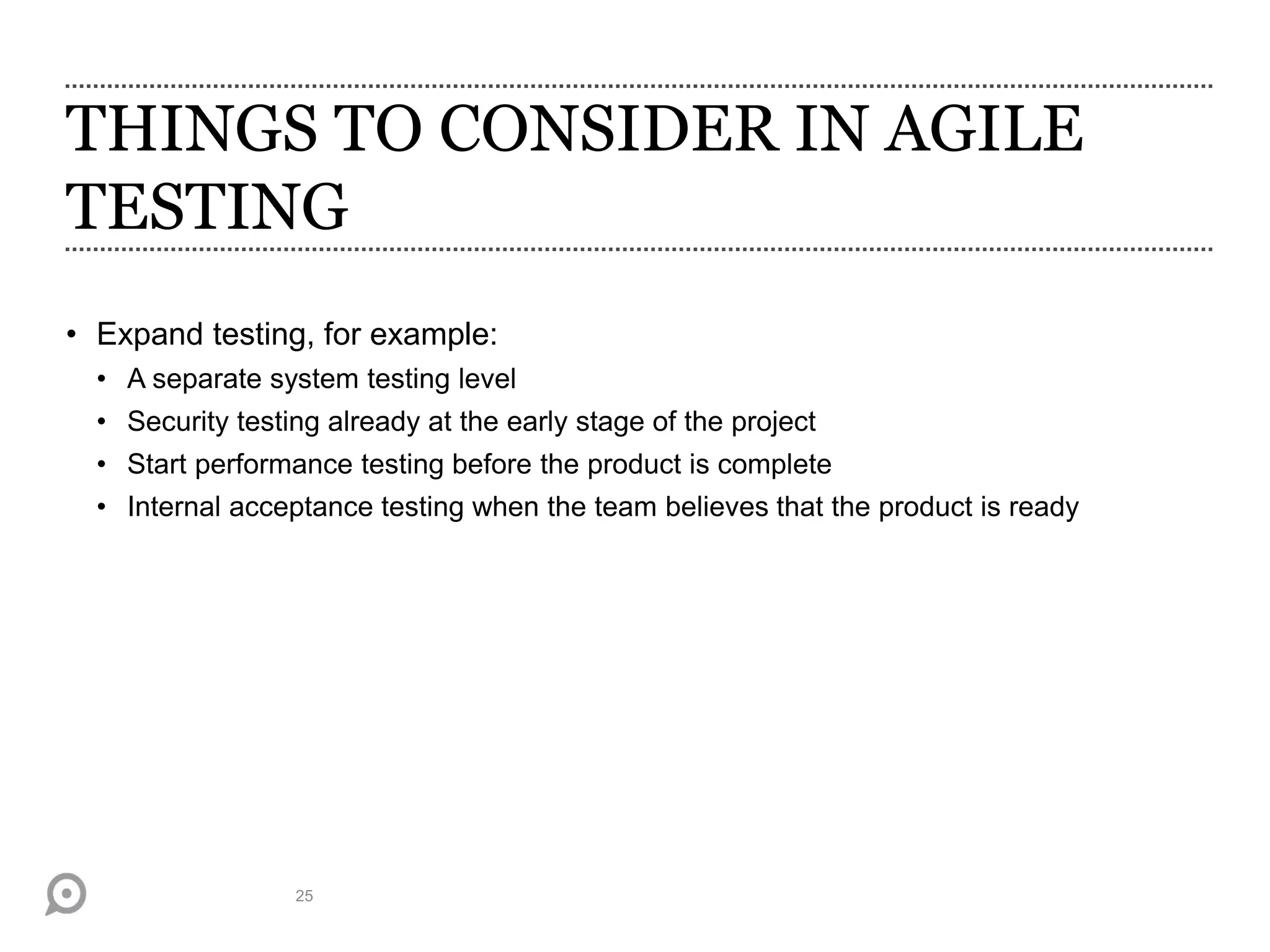 THINGS TO CONSIDER IN AGILE
TESTING
• Expand testing, for example:
• A separate system testing level
• Security testing already at the early stage of the project
• Start performance testing before the product is complete
• Internal acceptance testing when the team believes that the product is ready
25
 