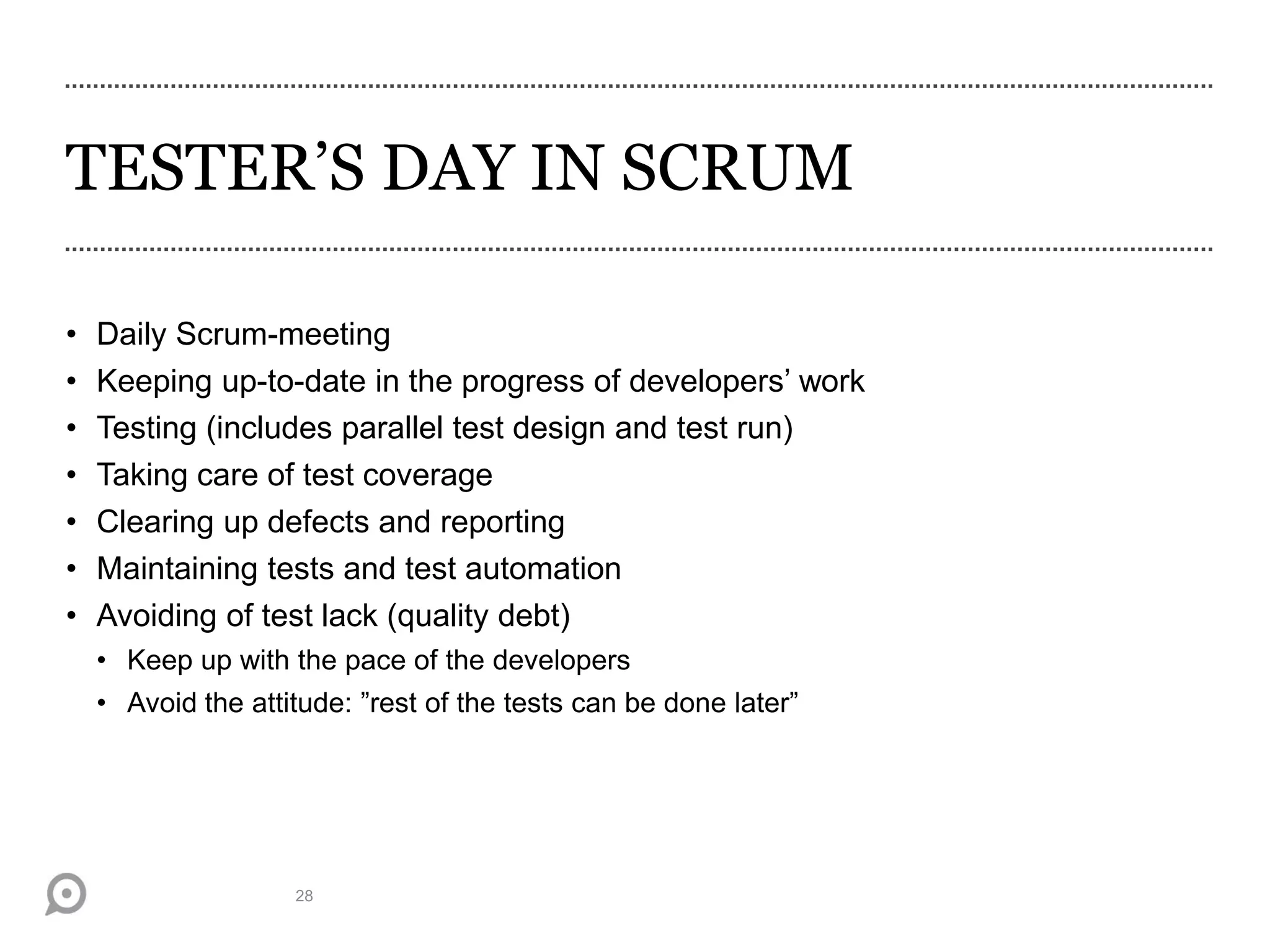 TESTER’S DAY IN SCRUM
28
• Daily Scrum-meeting
• Keeping up-to-date in the progress of developers’ work
• Testing (includes parallel test design and test run)
• Taking care of test coverage
• Clearing up defects and reporting
• Maintaining tests and test automation
• Avoiding of test lack (quality debt)
• Keep up with the pace of the developers
• Avoid the attitude: ”rest of the tests can be done later”
 