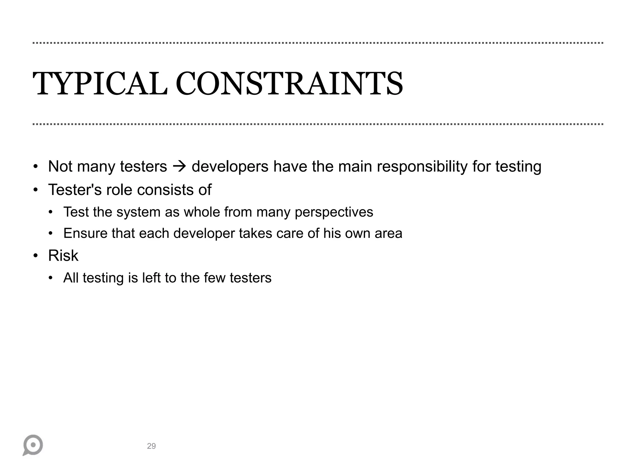 TYPICAL CONSTRAINTS
• Not many testers  developers have the main responsibility for testing
• Tester's role consists of
• Test the system as whole from many perspectives
• Ensure that each developer takes care of his own area
• Risk
• All testing is left to the few testers
29
 