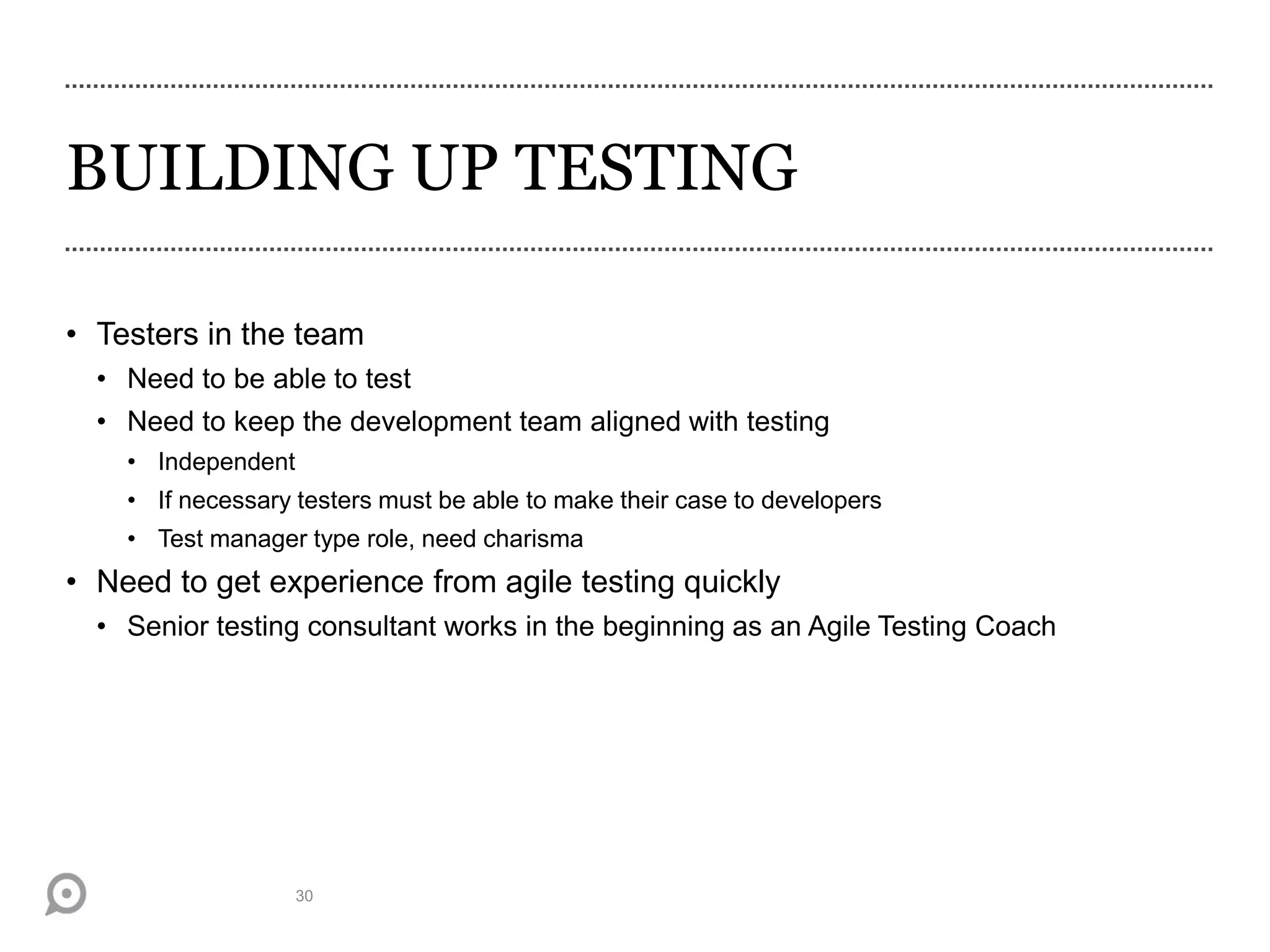 BUILDING UP TESTING
• Testers in the team
• Need to be able to test
• Need to keep the development team aligned with testing
• Independent
• If necessary testers must be able to make their case to developers
• Test manager type role, need charisma
• Need to get experience from agile testing quickly
• Senior testing consultant works in the beginning as an Agile Testing Coach
30
 