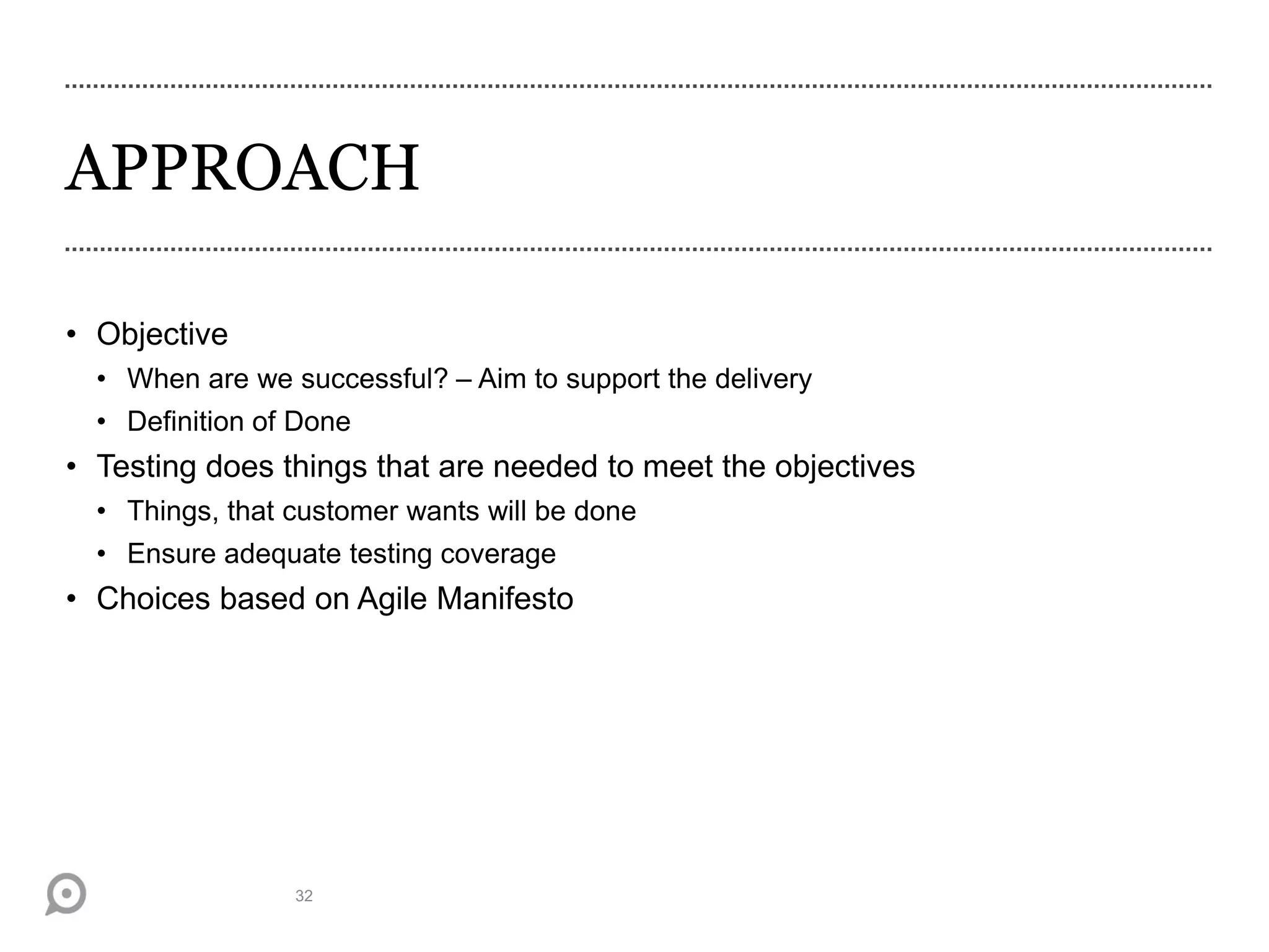 APPROACH
• Objective
• When are we successful? – Aim to support the delivery
• Definition of Done
• Testing does things that are needed to meet the objectives
• Things, that customer wants will be done
• Ensure adequate testing coverage
• Choices based on Agile Manifesto
32
 