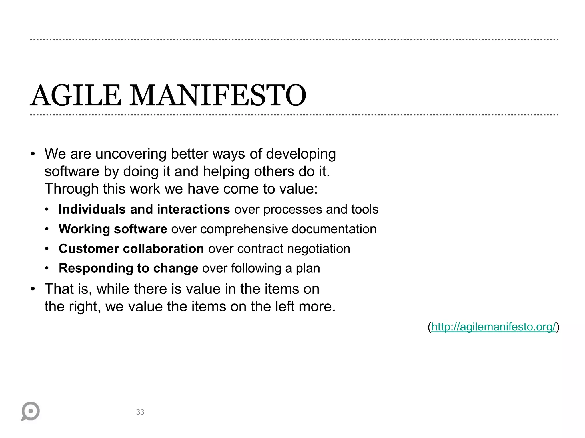 AGILE MANIFESTO
• We are uncovering better ways of developing
software by doing it and helping others do it.
Through this work we have come to value:
• Individuals and interactions over processes and tools
• Working software over comprehensive documentation
• Customer collaboration over contract negotiation
• Responding to change over following a plan
• That is, while there is value in the items on
the right, we value the items on the left more.
(http://agilemanifesto.org/)
33
 