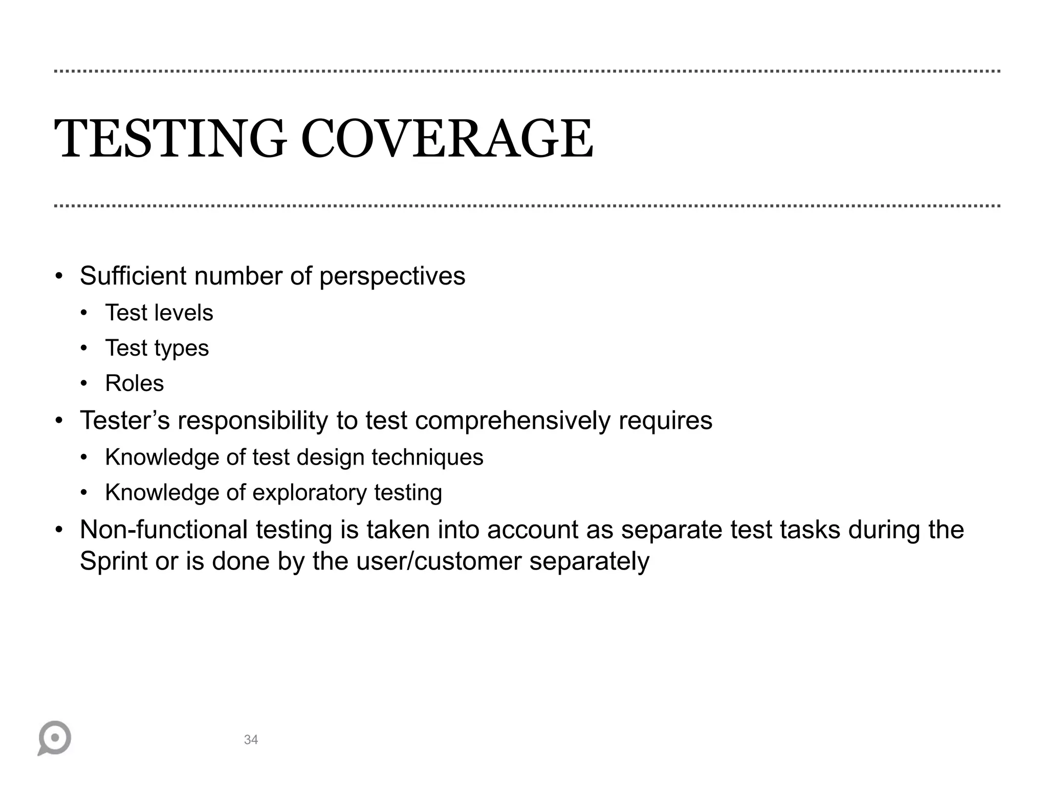 TESTING COVERAGE
• Sufficient number of perspectives
• Test levels
• Test types
• Roles
• Tester’s responsibility to test comprehensively requires
• Knowledge of test design techniques
• Knowledge of exploratory testing
• Non-functional testing is taken into account as separate test tasks during the
Sprint or is done by the user/customer separately
34
 