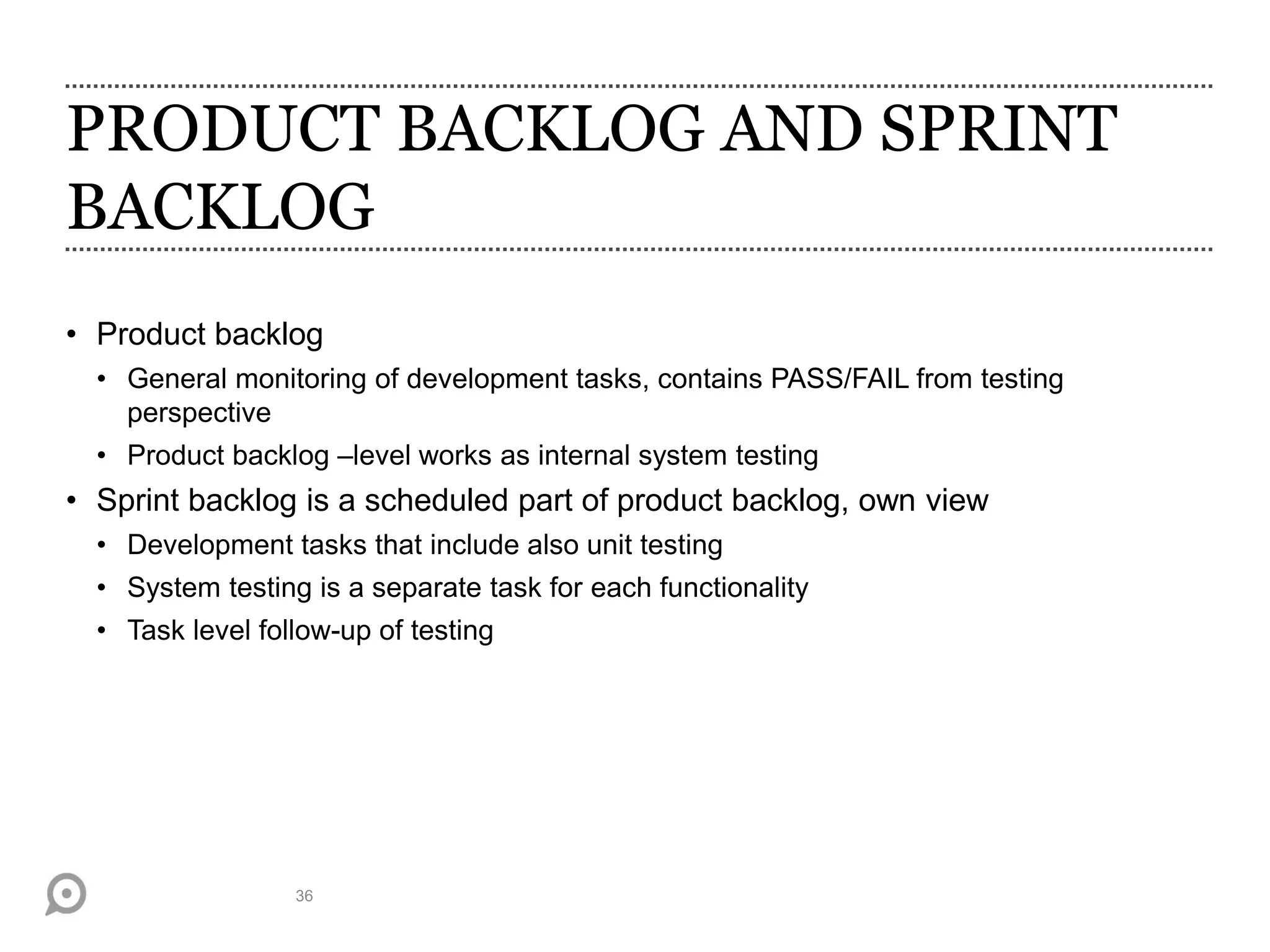 PRODUCT BACKLOG AND SPRINT
BACKLOG
• Product backlog
• General monitoring of development tasks, contains PASS/FAIL from testing
perspective
• Product backlog –level works as internal system testing
• Sprint backlog is a scheduled part of product backlog, own view
• Development tasks that include also unit testing
• System testing is a separate task for each functionality
• Task level follow-up of testing
36
 
