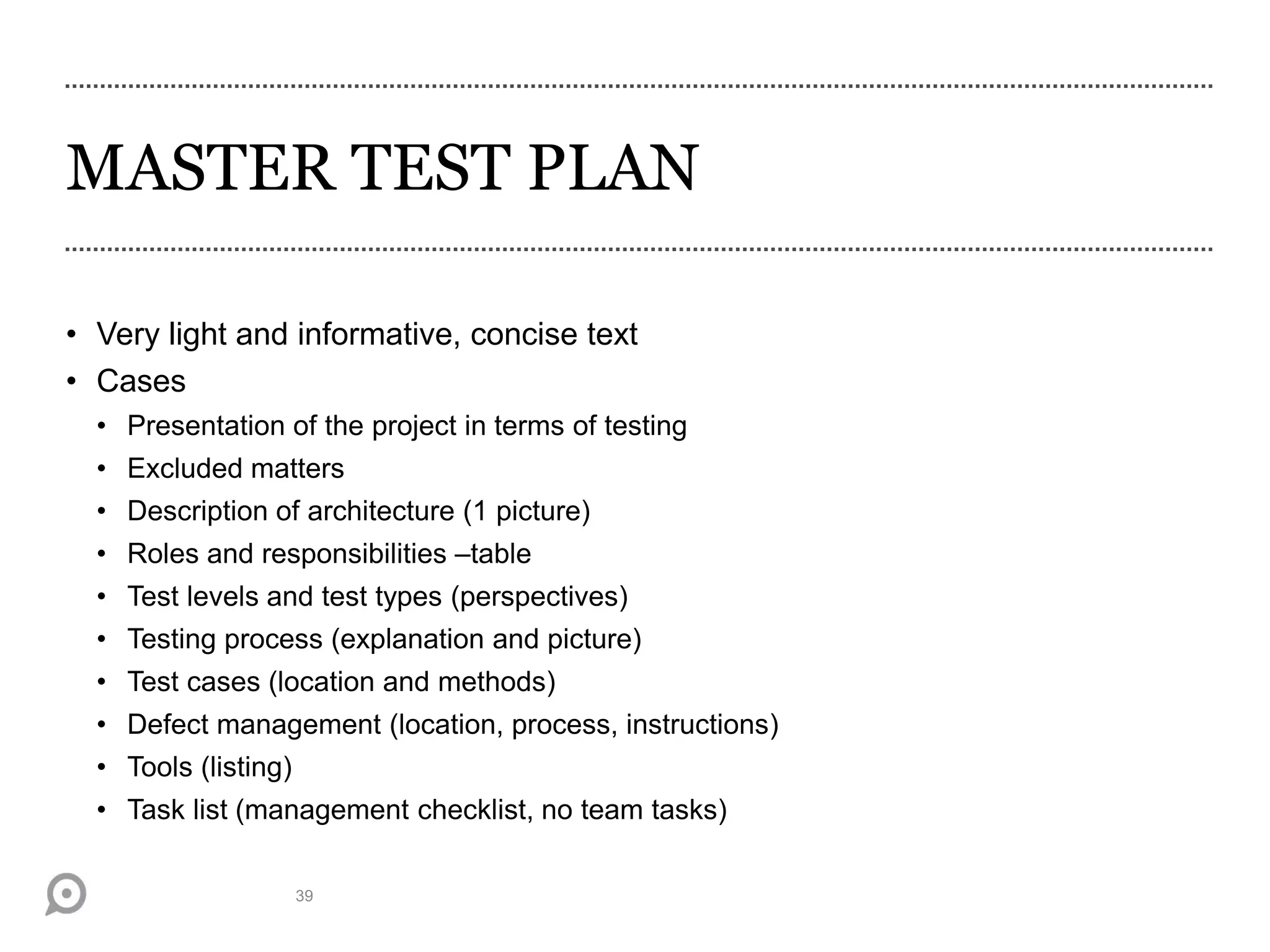 MASTER TEST PLAN
• Very light and informative, concise text
• Cases
• Presentation of the project in terms of testing
• Excluded matters
• Description of architecture (1 picture)
• Roles and responsibilities –table
• Test levels and test types (perspectives)
• Testing process (explanation and picture)
• Test cases (location and methods)
• Defect management (location, process, instructions)
• Tools (listing)
• Task list (management checklist, no team tasks)
39
 
