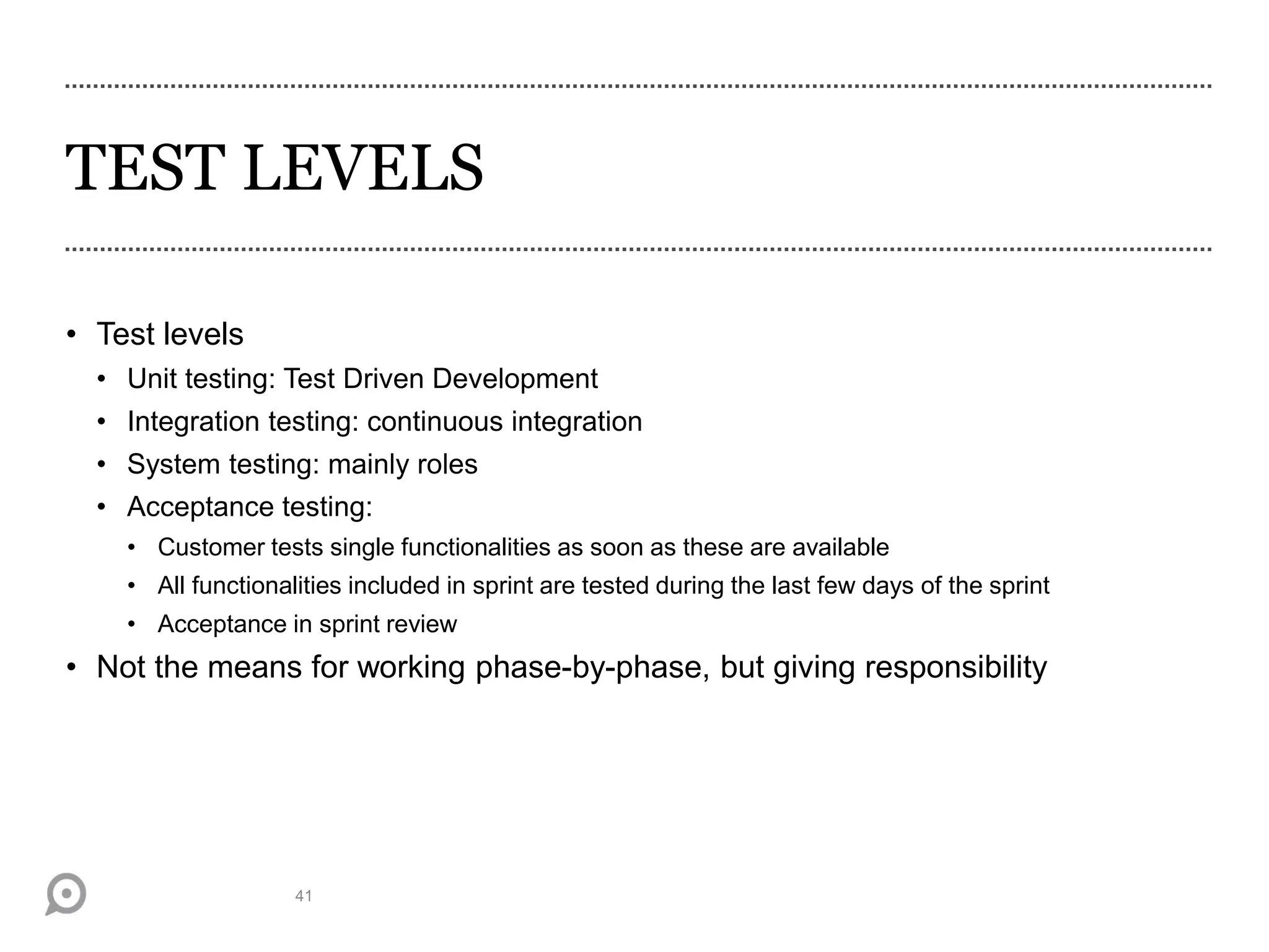 TEST LEVELS
• Test levels
• Unit testing: Test Driven Development
• Integration testing: continuous integration
• System testing: mainly roles
• Acceptance testing:
• Customer tests single functionalities as soon as these are available
• All functionalities included in sprint are tested during the last few days of the sprint
• Acceptance in sprint review
• Not the means for working phase-by-phase, but giving responsibility
41
 