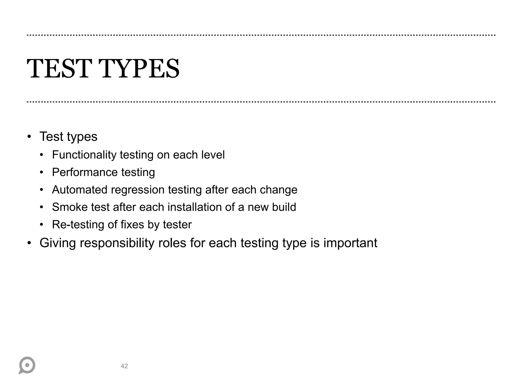 TEST TYPES
• Test types
• Functionality testing on each level
• Performance testing
• Automated regression testing after each change
• Smoke test after each installation of a new build
• Re-testing of fixes by tester
• Giving responsibility roles for each testing type is important
42
 