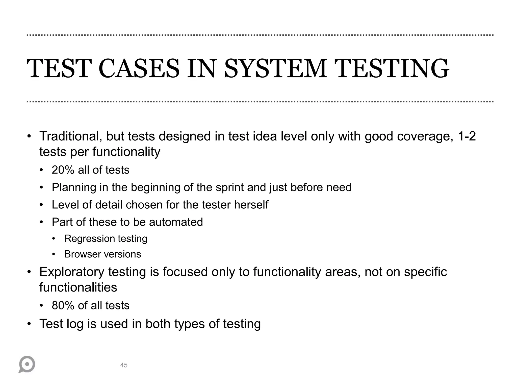 TEST CASES IN SYSTEM TESTING
• Traditional, but tests designed in test idea level only with good coverage, 1-2
tests per functionality
• 20% all of tests
• Planning in the beginning of the sprint and just before need
• Level of detail chosen for the tester herself
• Part of these to be automated
• Regression testing
• Browser versions
• Exploratory testing is focused only to functionality areas, not on specific
functionalities
• 80% of all tests
• Test log is used in both types of testing
45
 