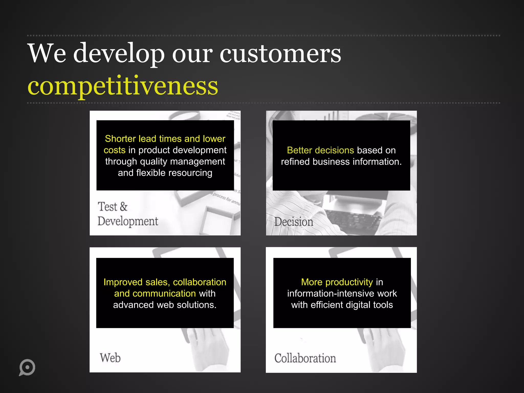 More productivity in
information-intensive work
with efficient digital tools
Improved sales, collaboration
and communication with
advanced web solutions.
Better decisions based on
refined business information.
Shorter lead times and lower
costs in product development
through quality management
and flexible resourcing
We develop our customers
competitiveness
 