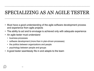 SPECIALIZING AS AN AGILE TESTER
• Must have a good understanding of the agile software development process
and experience from agile projects
• The ability to act and to envisage is achieved only with adequate experience
• An agile tester must understand
• business processes
• software development (more than in plan-driven processes)
• the politics between organizations and people
• psychology between people and groups
• A good tester seamlessly fits in and adapts to the team
26
 
