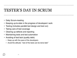 TESTER’S DAY IN SCRUM
28
• Daily Scrum-meeting
• Keeping up-to-date in the progress of developers’ work
• Testing (includes parallel test design and test run)
• Taking care of test coverage
• Clearing up defects and reporting
• Maintaining tests and test automation
• Avoiding of test lack (quality debt)
• Keep up with the pace of the developers
• Avoid the attitude: ”rest of the tests can be done later”
 