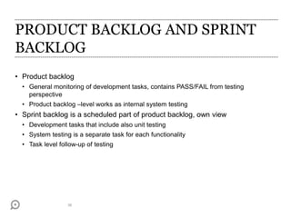 PRODUCT BACKLOG AND SPRINT
BACKLOG
• Product backlog
• General monitoring of development tasks, contains PASS/FAIL from testing
perspective
• Product backlog –level works as internal system testing
• Sprint backlog is a scheduled part of product backlog, own view
• Development tasks that include also unit testing
• System testing is a separate task for each functionality
• Task level follow-up of testing
36
 