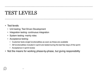 TEST LEVELS
• Test levels
• Unit testing: Test Driven Development
• Integration testing: continuous integration
• System testing: mainly roles
• Acceptance testing:
• Customer tests single functionalities as soon as these are available
• All functionalities included in sprint are tested during the last few days of the sprint
• Acceptance in sprint review
• Not the means for working phase-by-phase, but giving responsibility
41
 