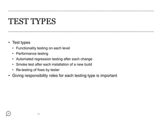 TEST TYPES
• Test types
• Functionality testing on each level
• Performance testing
• Automated regression testing after each change
• Smoke test after each installation of a new build
• Re-testing of fixes by tester
• Giving responsibility roles for each testing type is important
42
 