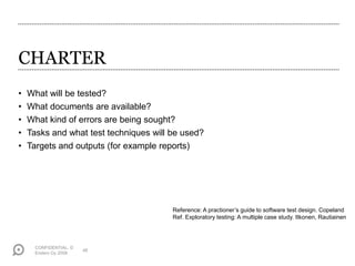 CONFIDENTIAL. ©
Endero Oy 2008
48
CHARTER
• What will be tested?
• What documents are available?
• What kind of errors are being sought?
• Tasks and what test techniques will be used?
• Targets and outputs (for example reports)
Reference: A practioner’s guide to software test design. Copeland
Ref. Exploratory testing: A multiple case study. Itkonen, Rautiainen
 