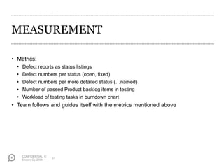 MEASUREMENT
• Metrics:
• Defect reports as status listings
• Defect numbers per status (open, fixed)
• Defect numbers per more detailed status (…named)
• Number of passed Product backlog items in testing
• Workload of testing tasks in burndown chart
• Team follows and guides itself with the metrics mentioned above
CONFIDENTIAL. ©
Endero Oy 2009
51
 