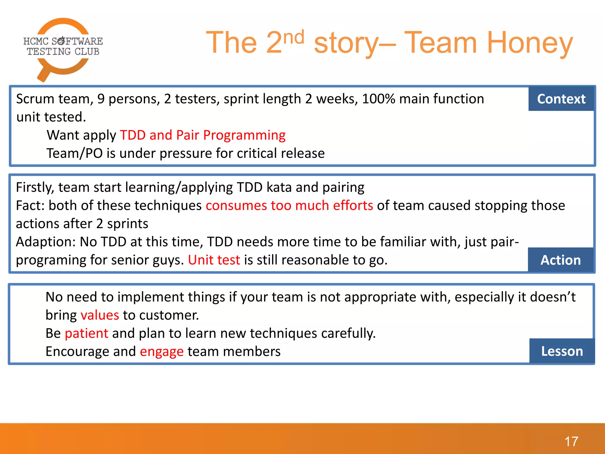 The 2nd story– Team Honey
17
Scrum team, 9 persons, 2 testers, sprint length 2 weeks, 100% main function
unit tested.
Want apply TDD and Pair Programming
Team/PO is under pressure for critical release
Context
Firstly, team start learning/applying TDD kata and pairing
Fact: both of these techniques consumes too much efforts of team caused stopping those
actions after 2 sprints
Adaption: No TDD at this time, TDD needs more time to be familiar with, just pair-
programing for senior guys. Unit test is still reasonable to go. Action
No need to implement things if your team is not appropriate with, especially it doesn’t
bring values to customer.
Be patient and plan to learn new techniques carefully.
Encourage and engage team members Lesson
 
