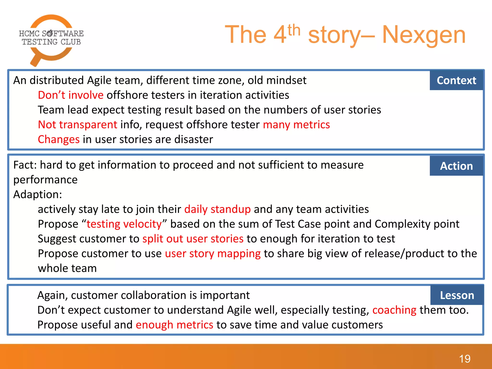 The 4th story– Nexgen
19
An distributed Agile team, different time zone, old mindset
Don’t involve offshore testers in iteration activities
Team lead expect testing result based on the numbers of user stories
Not transparent info, request offshore tester many metrics
Changes in user stories are disaster
Context
Fact: hard to get information to proceed and not sufficient to measure
performance
Adaption:
actively stay late to join their daily standup and any team activities
Propose “testing velocity” based on the sum of Test Case point and Complexity point
Suggest customer to split out user stories to enough for iteration to test
Propose customer to use user story mapping to share big view of release/product to the
whole team
Action
Again, customer collaboration is important
Don’t expect customer to understand Agile well, especially testing, coaching them too.
Propose useful and enough metrics to save time and value customers
Lesson
 