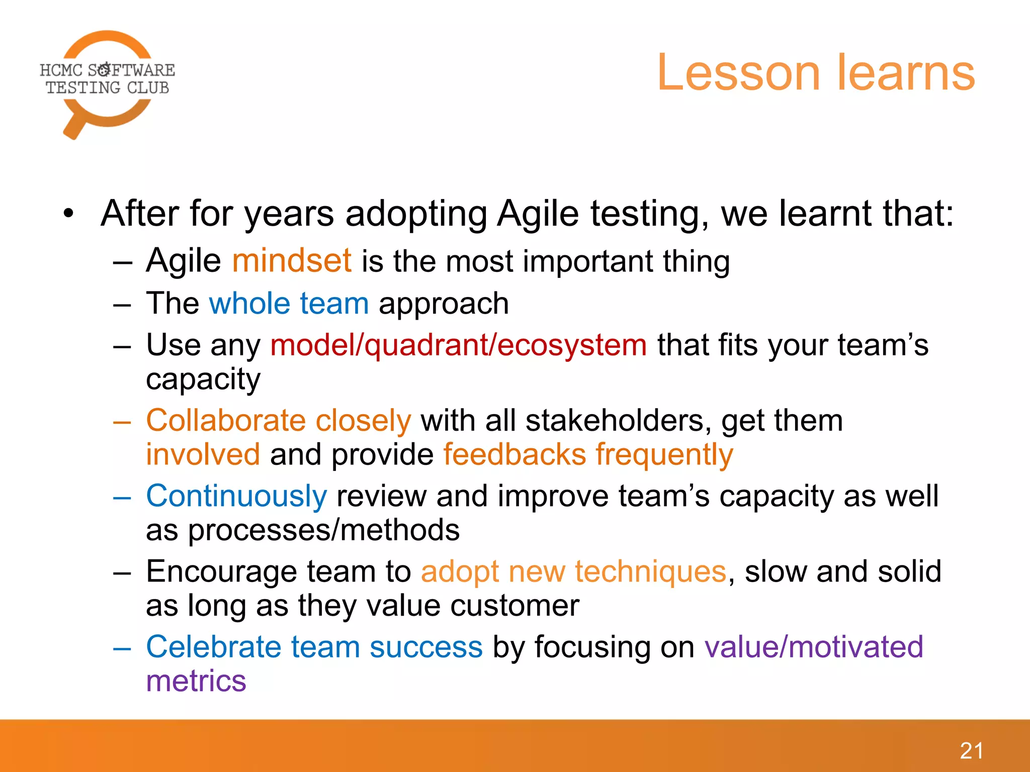 Lesson learns
• After for years adopting Agile testing, we learnt that:
– Agile mindset is the most important thing
– The whole team approach
– Use any model/quadrant/ecosystem that fits your team’s
capacity
– Collaborate closely with all stakeholders, get them
involved and provide feedbacks frequently
– Continuously review and improve team’s capacity as well
as processes/methods
– Encourage team to adopt new techniques, slow and solid
as long as they value customer
– Celebrate team success by focusing on value/motivated
metrics
21
 