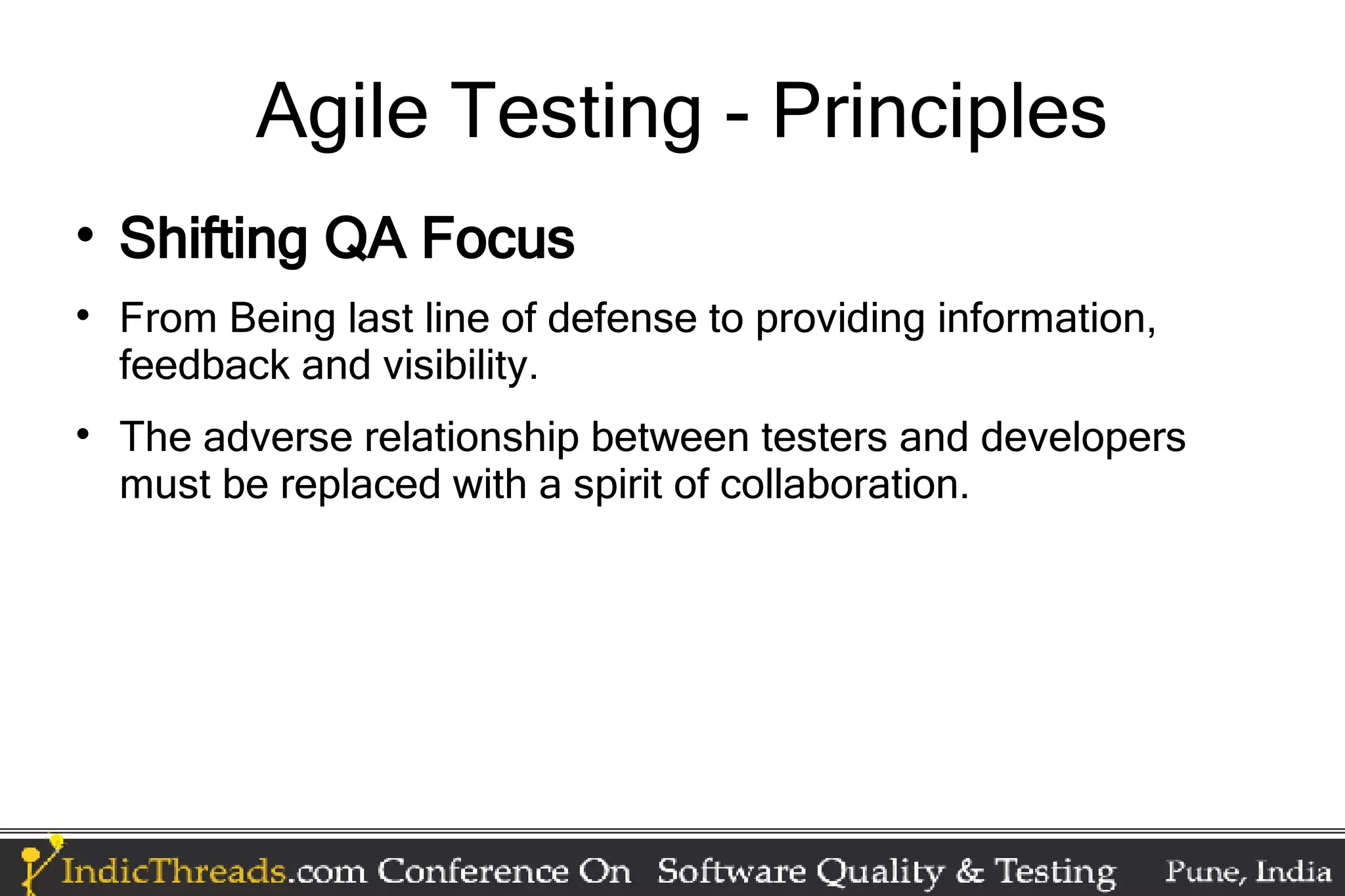 Agile Testing - Principles  Shifting QA Focus  From Being last line of defense to providing information, feedback and visibility.  The adverse relationship between testers and developers must be replaced with a spirit of collaboration. 