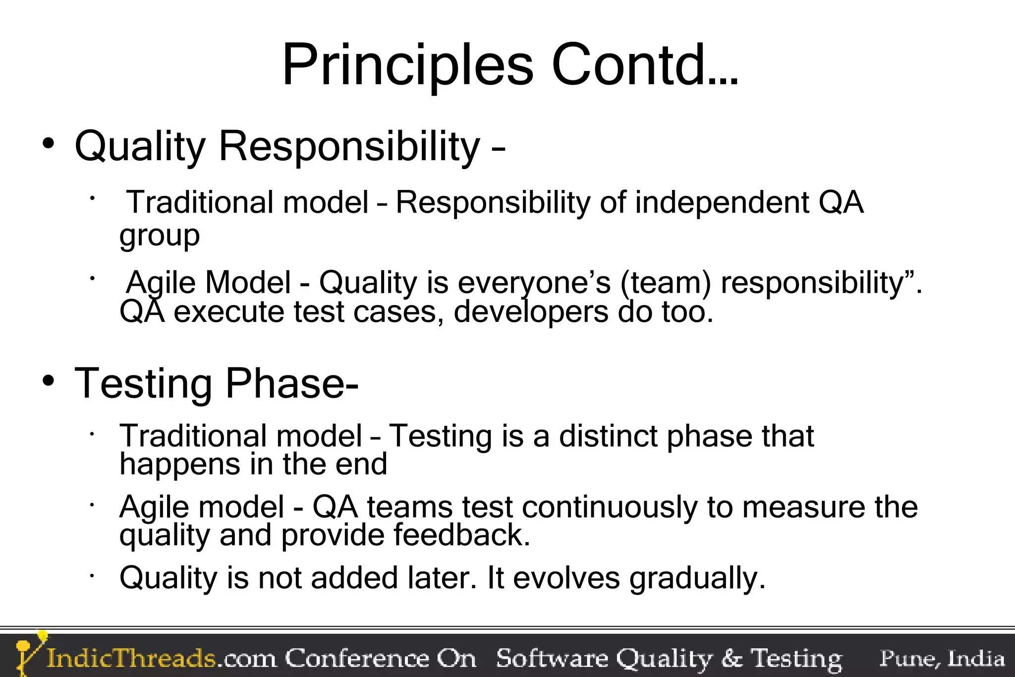 Principles Contd…  Quality Responsibility – • Traditional model – Responsibility of independent QA group • Agile Model - Quality is everyone’s (team) responsibility”. QA execute test cases, developers do too.  Testing Phase- • Traditional model – Testing is a distinct phase that happens in the end • Agile model - QA teams test continuously to measure the quality and provide feedback. • Quality is not added later. It evolves gradually. 