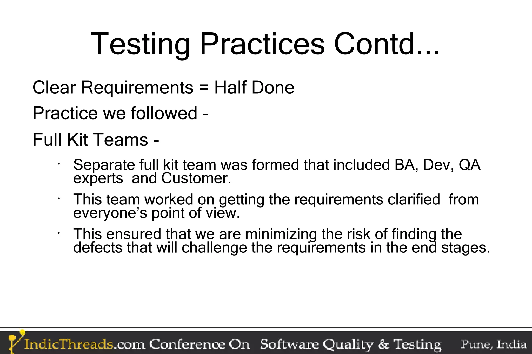 Testing Practices Contd... Clear Requirements = Half Done Practice we followed - Full Kit Teams - • Separate full kit team was formed that included BA, Dev, QA experts and Customer. • This team worked on getting the requirements clarified from everyone’s point of view. • This ensured that we are minimizing the risk of finding the defects that will challenge the requirements in the end stages. 