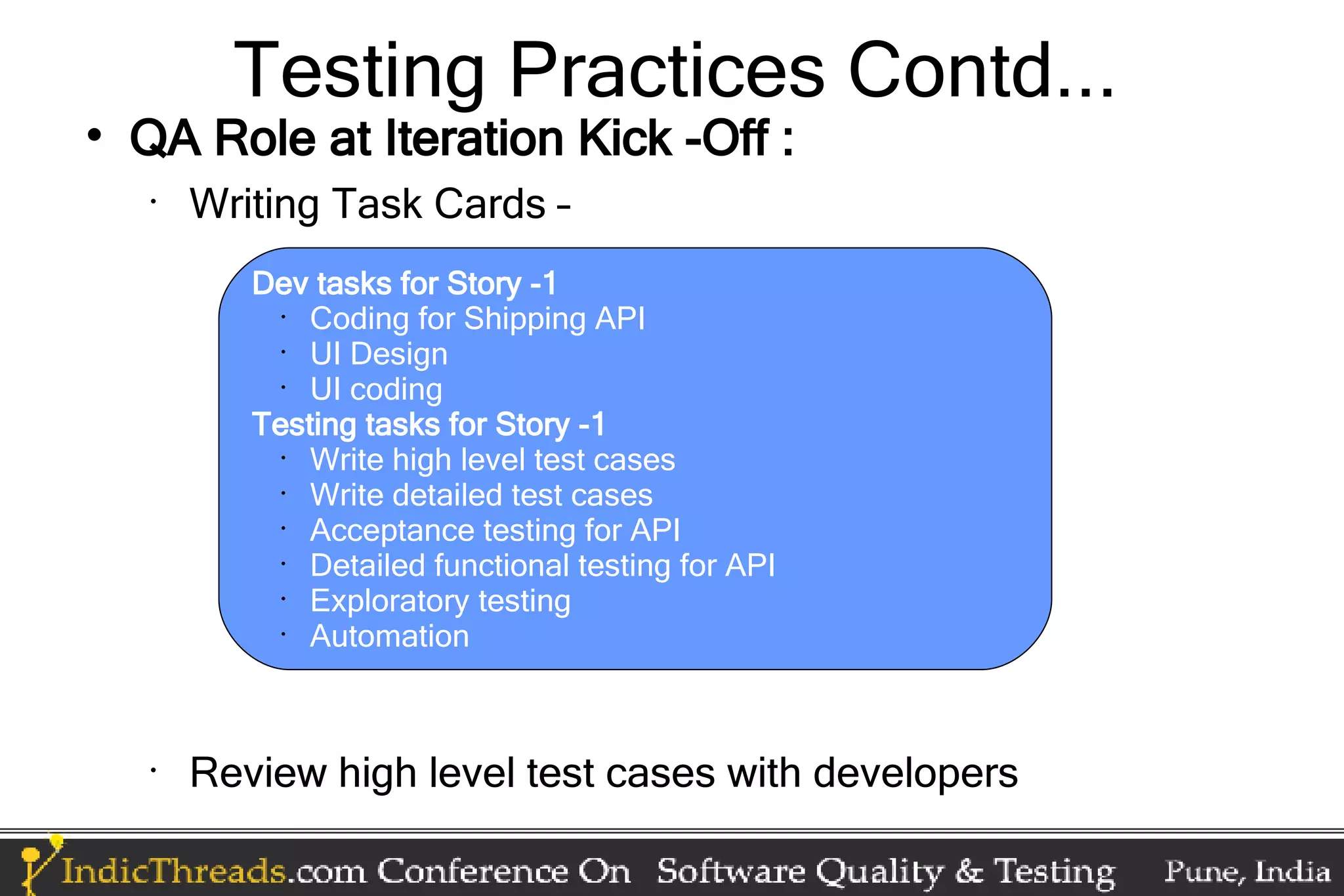 Testing Practices Contd...  QA Role at Iteration Kick -Off : • Writing Task Cards – Dev tasks for Story -1 • Coding for Shipping API • UI Design • UI coding Testing tasks for Story -1 • Write high level test cases • Write detailed test cases • Acceptance testing for API • Detailed functional testing for API • Exploratory testing • Automation • Review high level test cases with developers 