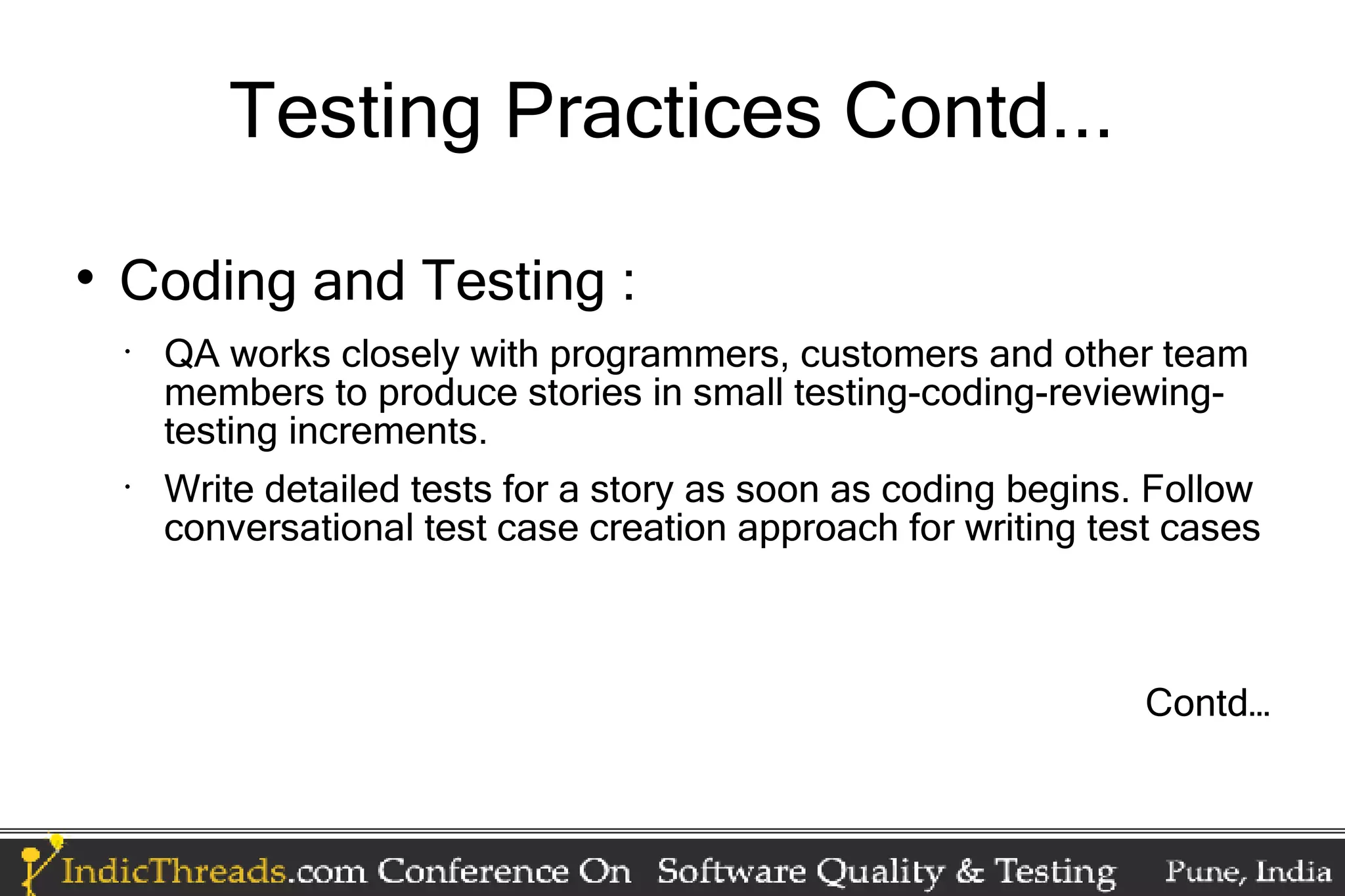 Testing Practices Contd...  Coding and Testing : • QA works closely with programmers, customers and other team members to produce stories in small testing-coding-reviewing- testing increments. • Write detailed tests for a story as soon as coding begins. Follow conversational test case creation approach for writing test cases Contd… 