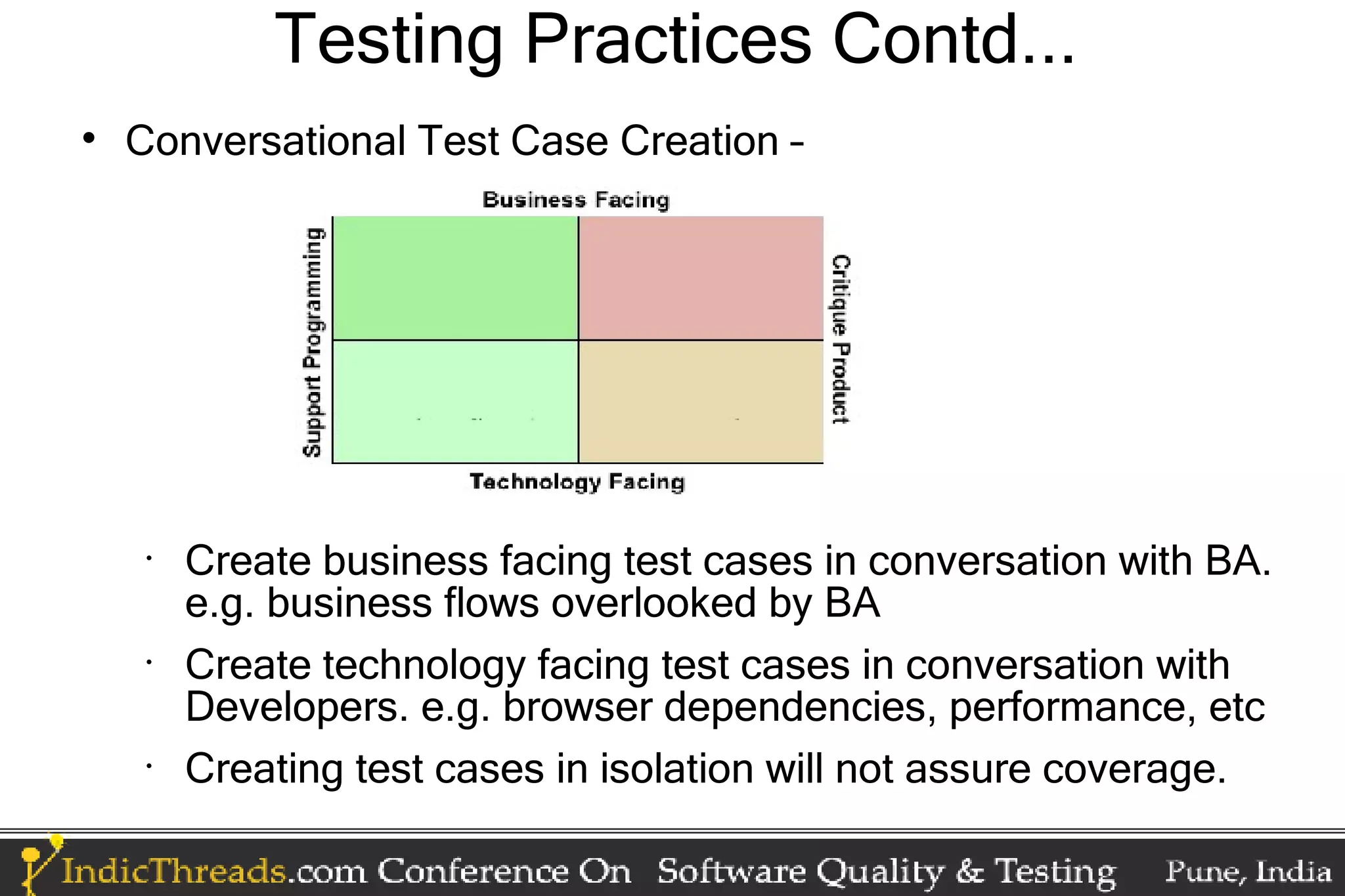 Testing Practices Contd...  Conversational Test Case Creation – • Create business facing test cases in conversation with BA. e.g. business flows overlooked by BA • Create technology facing test cases in conversation with Developers. e.g. browser dependencies, performance, etc • Creating test cases in isolation will not assure coverage. 