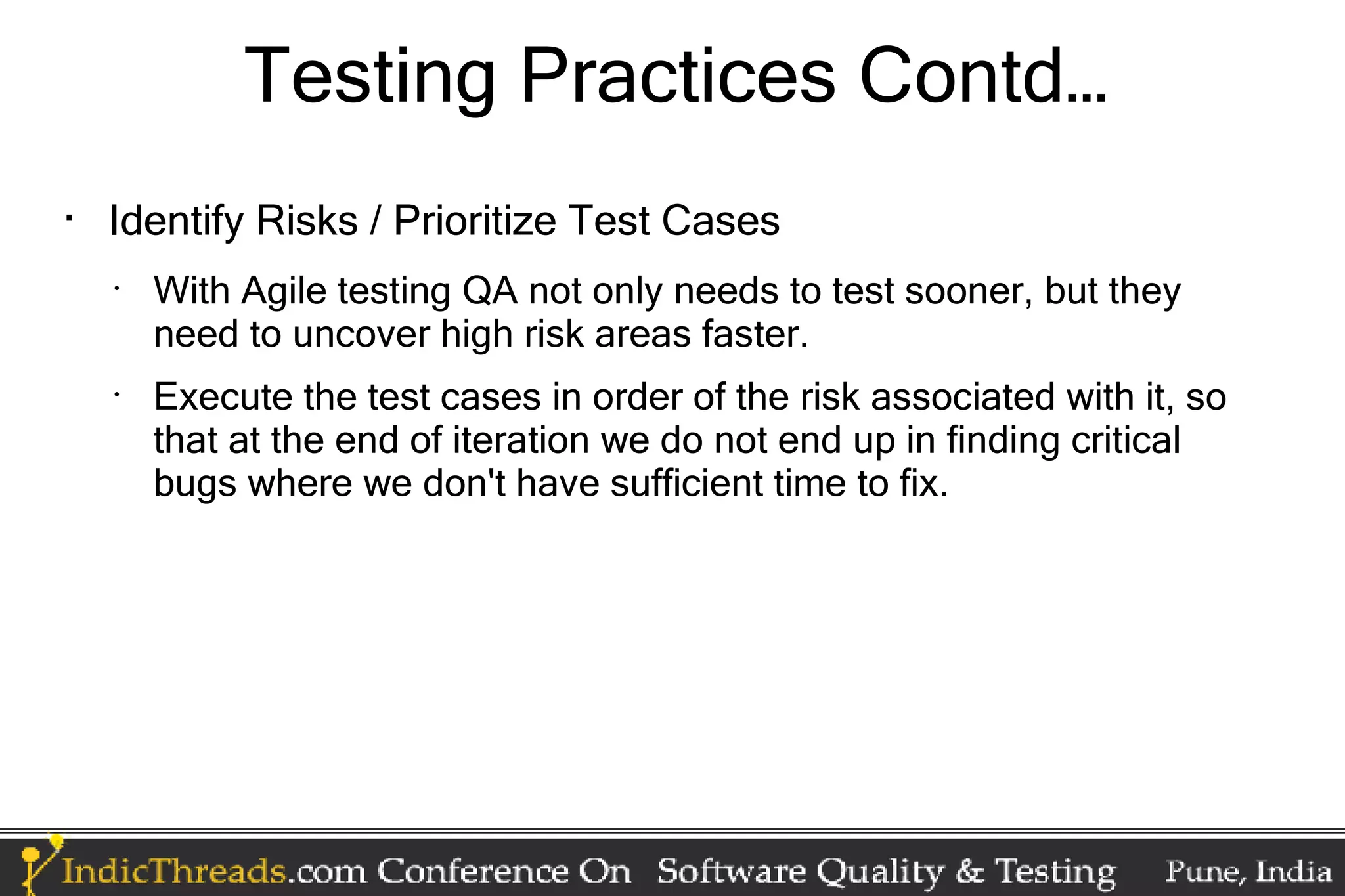 Testing Practices Contd…  Identify Risks / Prioritize Test Cases • With Agile testing QA not only needs to test sooner, but they need to uncover high risk areas faster. • Execute the test cases in order of the risk associated with it, so that at the end of iteration we do not end up in finding critical bugs where we don't have sufficient time to fix. 
