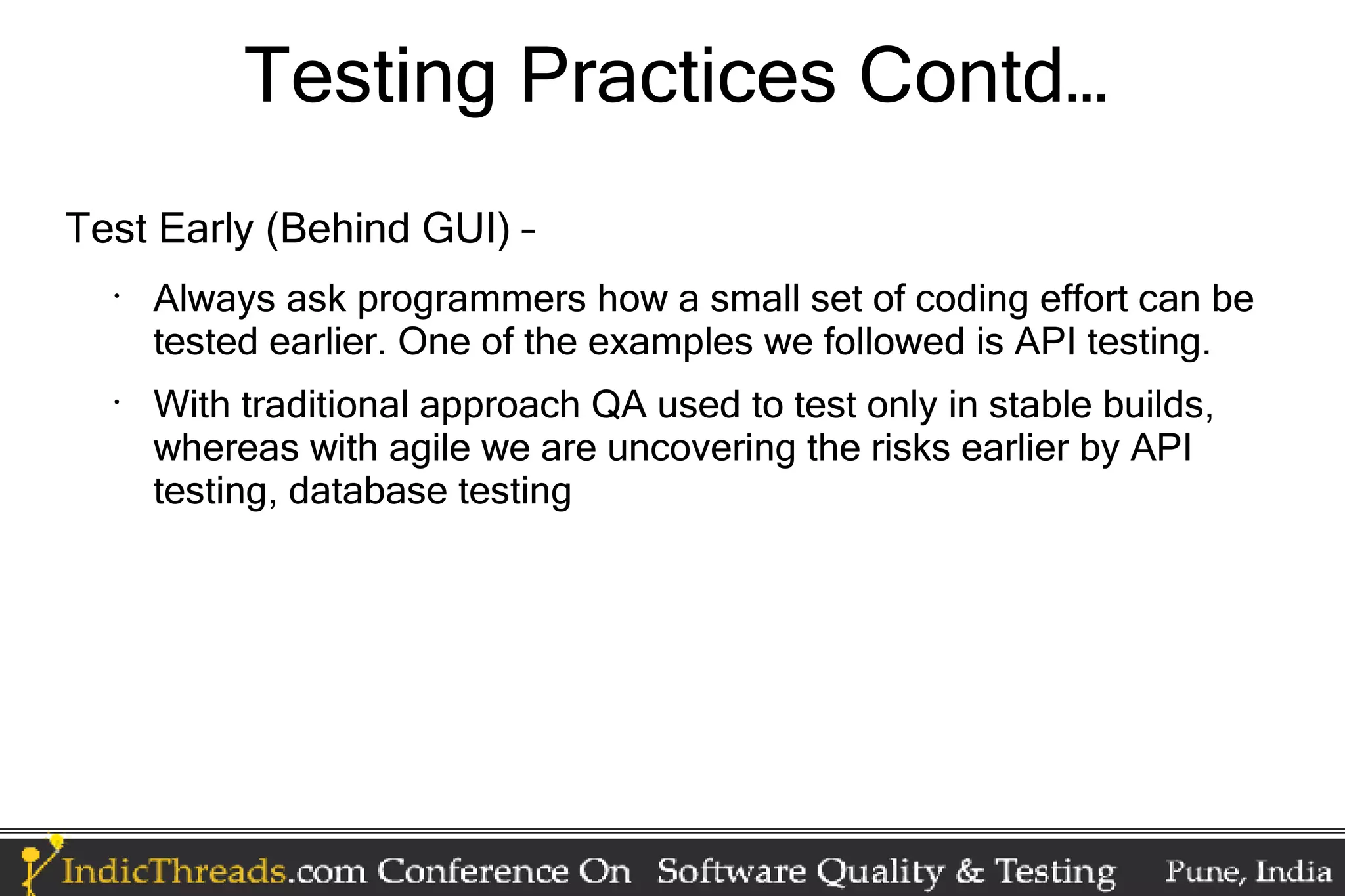Testing Practices Contd… Test Early (Behind GUI) – • Always ask programmers how a small set of coding effort can be tested earlier. One of the examples we followed is API testing. • With traditional approach QA used to test only in stable builds, whereas with agile we are uncovering the risks earlier by API testing, database testing 