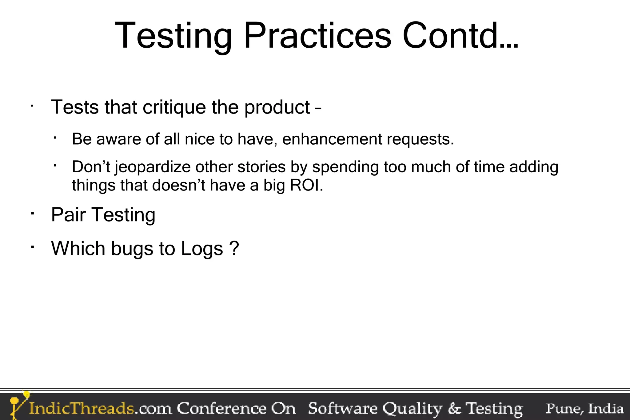 Testing Practices Contd… • Tests that critique the product –  Be aware of all nice to have, enhancement requests.  Don’t jeopardize other stories by spending too much of time adding things that doesn’t have a big ROI.  Pair Testing  Which bugs to Logs ? 
