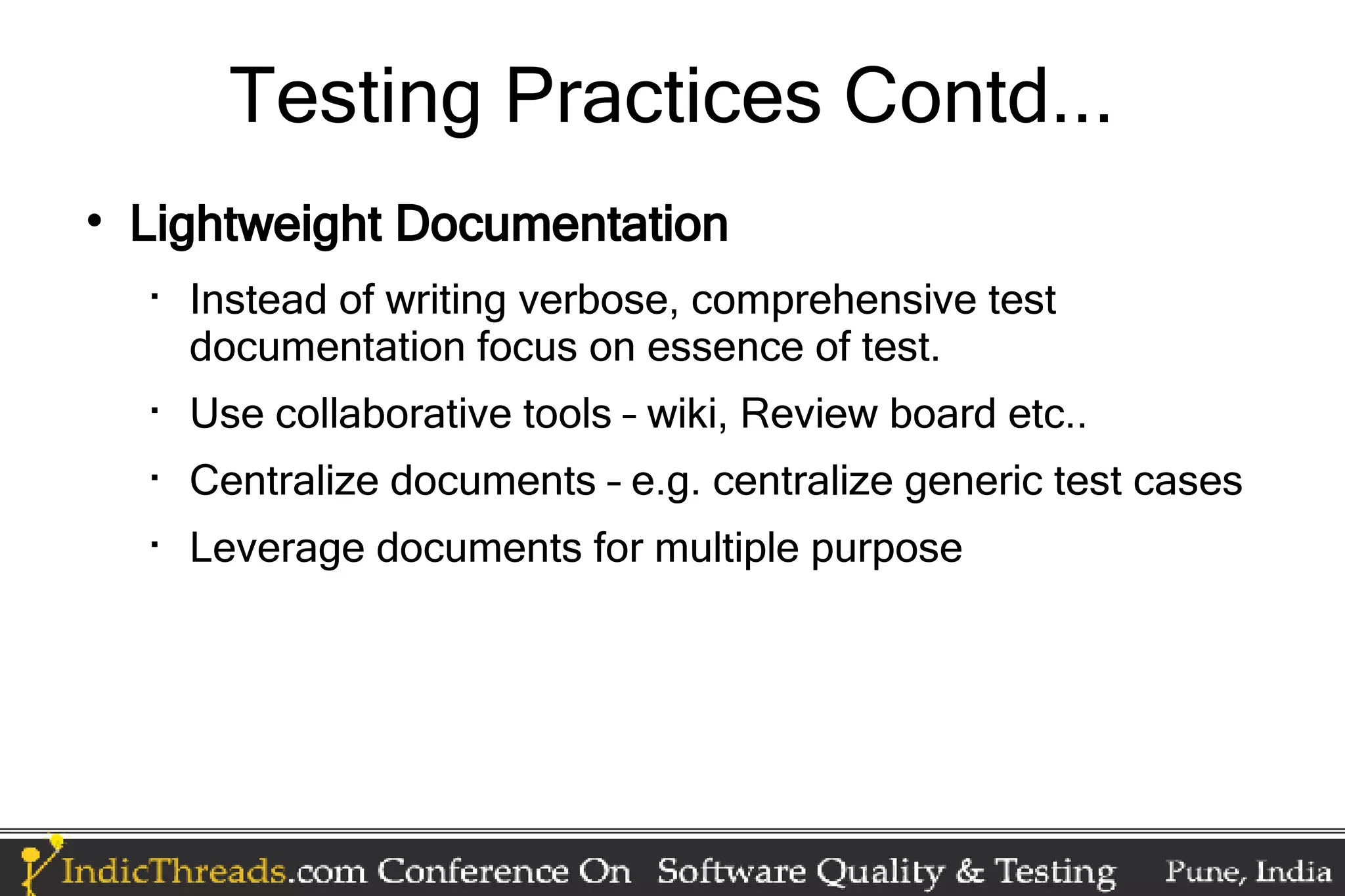 Testing Practices Contd...  Lightweight Documentation  Instead of writing verbose, comprehensive test documentation focus on essence of test.  Use collaborative tools – wiki, Review board etc..  Centralize documents – e.g. centralize generic test cases  Leverage documents for multiple purpose 
