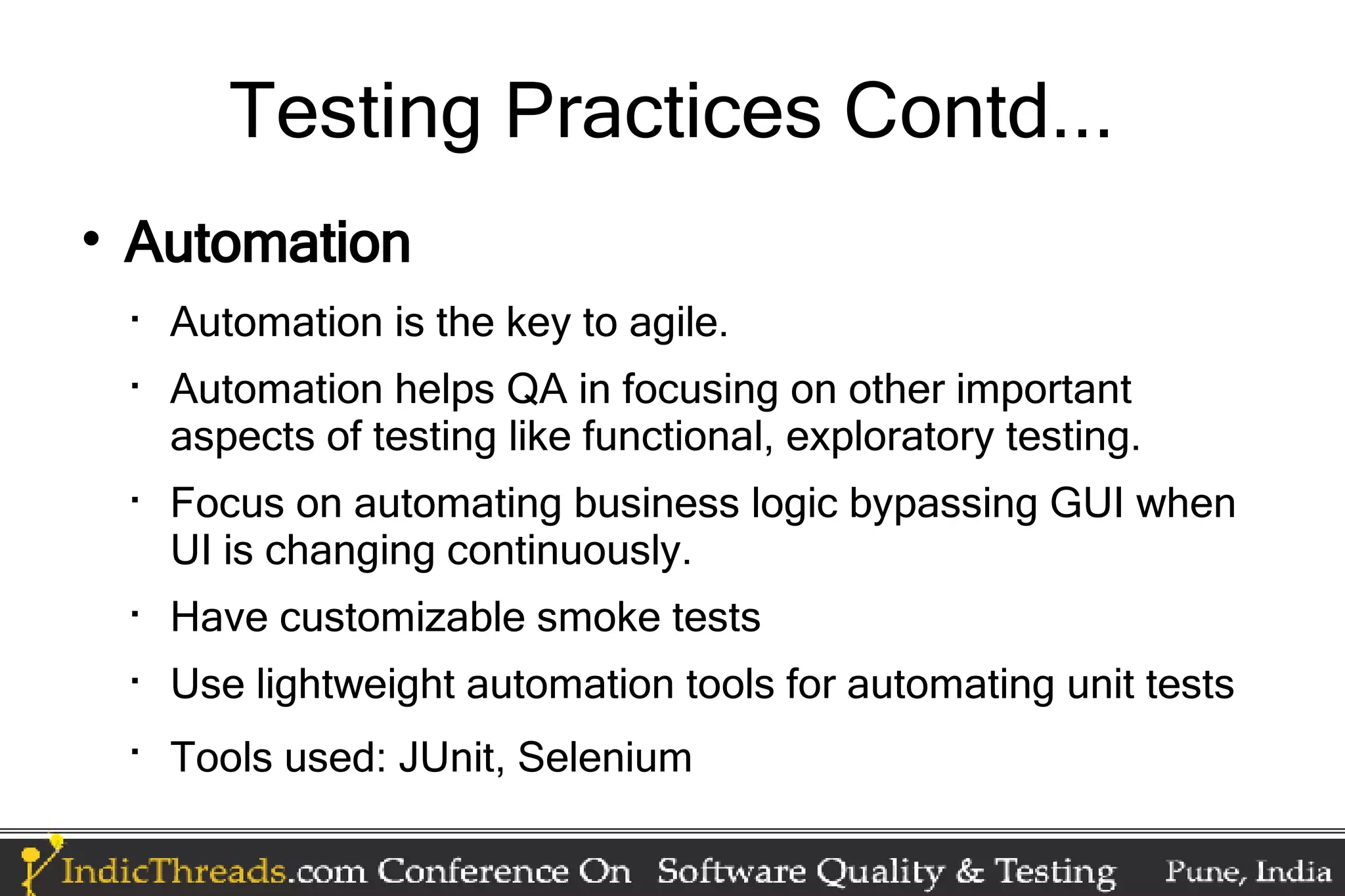 Testing Practices Contd...  Automation  Automation is the key to agile.  Automation helps QA in focusing on other important aspects of testing like functional, exploratory testing.  Focus on automating business logic bypassing GUI when UI is changing continuously.  Have customizable smoke tests  Use lightweight automation tools for automating unit tests  Tools used: JUnit, Selenium 