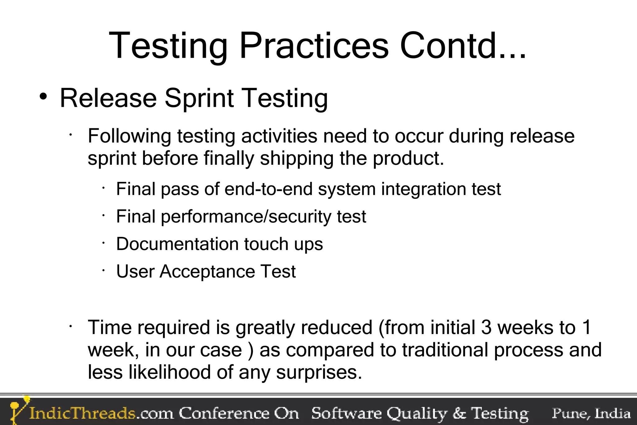Testing Practices Contd...  Release Sprint Testing • Following testing activities need to occur during release sprint before finally shipping the product. • Final pass of end-to-end system integration test • Final performance/security test • Documentation touch ups • User Acceptance Test • Time required is greatly reduced (from initial 3 weeks to 1 week, in our case ) as compared to traditional process and less likelihood of any surprises. 