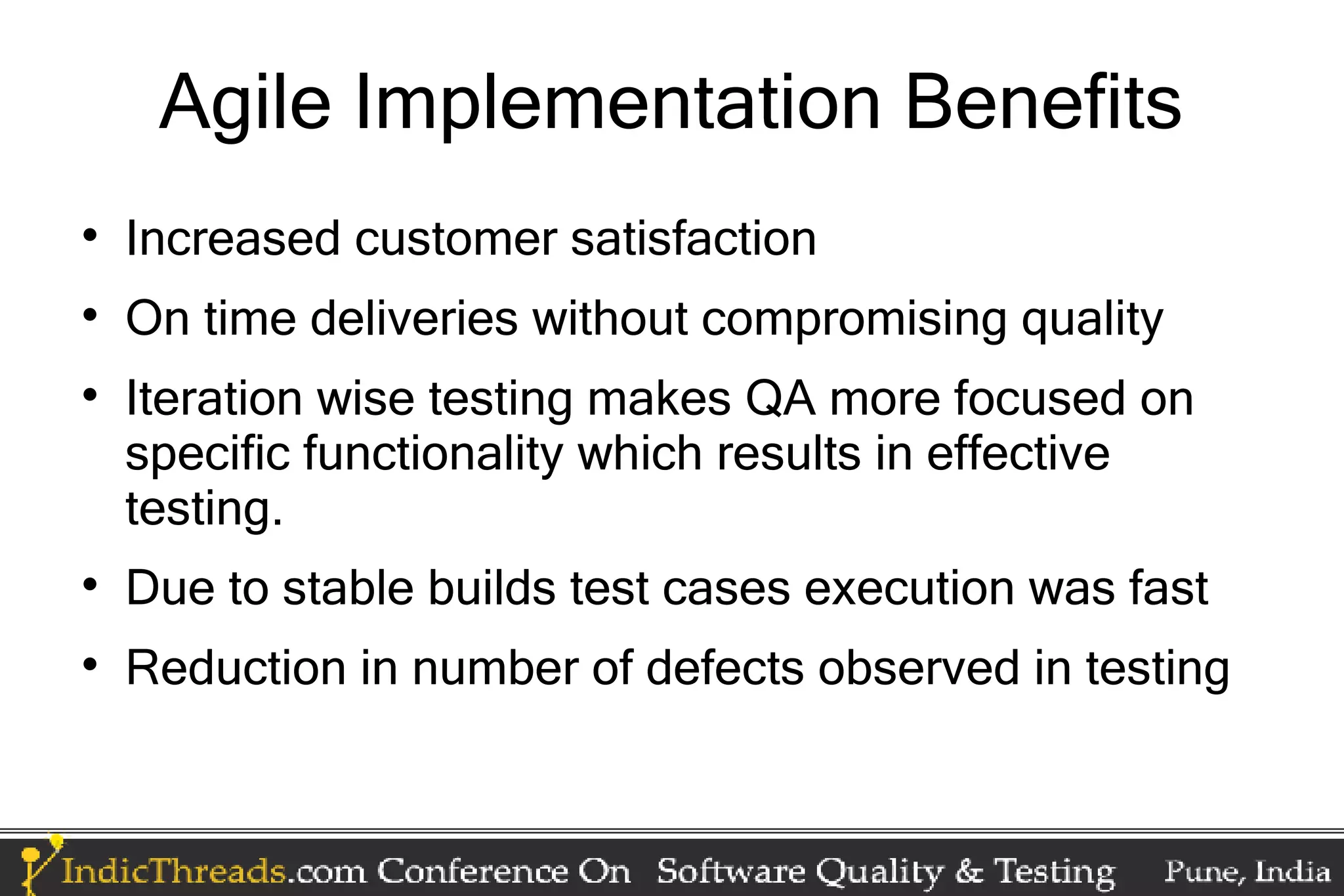 Agile Implementation Benefits  Increased customer satisfaction  On time deliveries without compromising quality  Iteration wise testing makes QA more focused on specific functionality which results in effective testing.  Due to stable builds test cases execution was fast  Reduction in number of defects observed in testing 