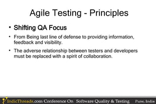 Agile Testing - Principles

    Shifting QA Focus

    From Being last line of defense to providing information,
    feedback and visibility.

    The adverse relationship between testers and developers
    must be replaced with a spirit of collaboration.
 