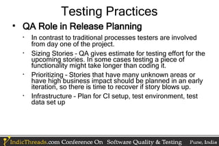 Testing Practices

    QA Role in Release Planning
    
        In contrast to traditional processes testers are involved
        from day one of the project.
    
        Sizing Stories – QA gives estimate for testing effort for the
        upcoming stories. In some cases testing a piece of
        functionality might take longer than coding it.
    
        Prioritizing – Stories that have many unknown areas or
        have high business impact should be planned in an early
        iteration, so there is time to recover if story blows up.
    
        Infrastructure – Plan for CI setup, test environment, test
        data set up
 