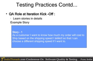 Testing Practices Contd...

    QA Role at Iteration Kick -Off :
    •
      Learn stories in details
    Example Story


        Story – 1
        As a customer I want to know how much my order will cost to
        Ship based on the shipping speed I select so that I can
        choose a different shipping speed if I want to.
 