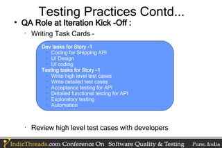 Testing Practices Contd...

    QA Role at Iteration Kick -Off :
    •
        Writing Task Cards –
           Dev tasks for Story -1
             •
               Coding for Shipping API
             •
               UI Design
             •
               UI coding
           Testing tasks for Story -1
             •
               Write high level test cases
             •
               Write detailed test cases
             •
               Acceptance testing for API
             •
               Detailed functional testing for API
             •
               Exploratory testing
             •
               Automation



    •
        Review high level test cases with developers
 