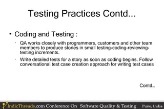 Testing Practices Contd...

    Coding and Testing :
    •
        QA works closely with programmers, customers and other team
        members to produce stories in small testing-coding-reviewing-
        testing increments.
    •
        Write detailed tests for a story as soon as coding begins. Follow
        conversational test case creation approach for writing test cases



                                                                  Contd…
 