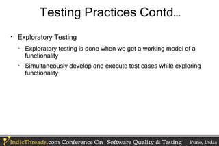 Testing Practices Contd…

    Exploratory Testing
    •
        Exploratory testing is done when we get a working model of a
        functionality
    •
        Simultaneously develop and execute test cases while exploring
        functionality
 